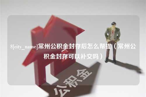 晋中常州公积金封存后怎么帮提（常州公积金封存可以补交吗）