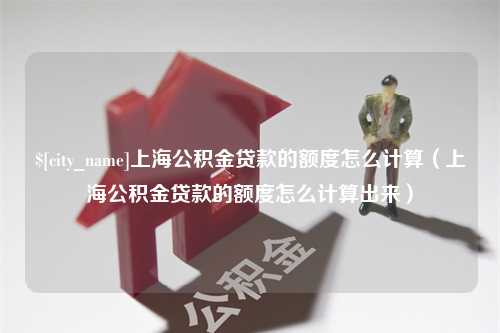 晋中上海公积金贷款的额度怎么计算（上海公积金贷款的额度怎么计算出来）